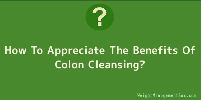 How To Appreciate The Benefits Of Colon Cleansing